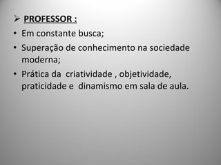 PROFESSOR : Em constante busca; Superação de conhecimento na sociedade moderna; Prática da  criatividade , objetividade, praticidade e  dinamismo em sala de aula. 