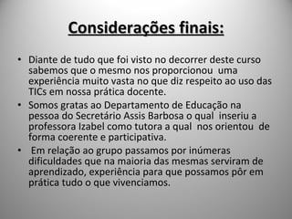 Considerações finais: Diante de tudo que foi visto no decorrer deste curso sabemos que o mesmo nos proporcionou  uma experiência muito vasta no que diz respeito ao uso das TICs em nossa prática docente. Somos gratas ao Departamento de Educação na pessoa do Secretário Assis Barbosa o qual  inseriu a professora Izabel como tutora a qual  nos orientou  de forma coerente e participativa. Em relação ao grupo passamos por inúmeras dificuldades que na maioria das mesmas serviram de aprendizado, experiência para que possamos pôr em prática tudo o que vivenciamos. 