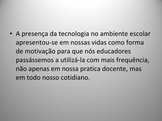 A presença da tecnologia no ambiente escolar apresentou-se em nossas vidas como forma de motivação para que nós educadores passássemos a utilizá-la com mais frequência, não apenas em nossa pratica docente, mas em todo nosso cotidiano. 