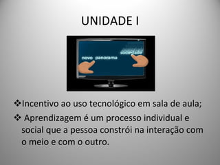 UNIDADE I Incentivo ao uso tecnológico em sala de aula; Aprendizagem é um processo individual e social que a pessoa constrói na interação com o meio e com o outro. 