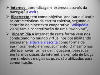 Internet  aprendizagem  expressa através da navegação  web ; Hipertexto  tem como objetivo  analisar e discutir as características da escrita coletiva, segundo o conceito de hipertexto cooperativo.   Wikipédia  viabilizam a concretização de uma “web viva”, Hipermídia  A internet de certa forma vem nos conduzindo no mundo virtual nos possibilitando enxergar a  leitura e a escrita  como forma de aprimoramento e enriquecimento. O mesmo nos oferece novas formas de linguagens, baseadas em termos usuais da internet a exemplo de blogs  em símbolos e siglas os quais são utilizados para comunicação. 
