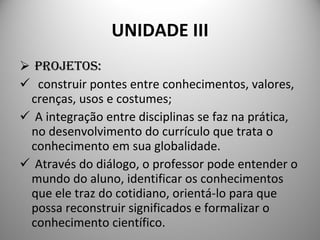 UNIDADE III PROJETOS: construir pontes entre conhecimentos, valores, crenças, usos e costumes;  A integração entre disciplinas se faz na prática, no desenvolvimento do currículo que trata o conhecimento em sua globalidade. Através do diálogo, o professor pode entender o mundo do aluno, identificar os conhecimentos que ele traz do cotidiano, orientá-lo para que possa reconstruir significados e formalizar o conhecimento científico.  