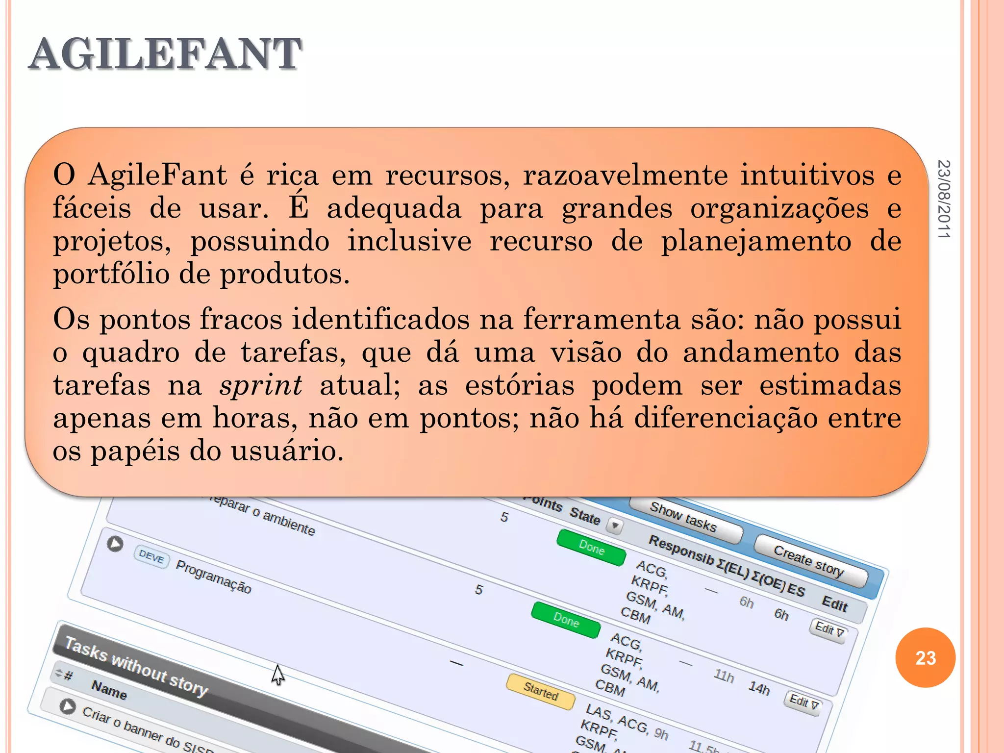 AGILEFANT

O AgileFant é rica em recursos, razoavelmente intuitivos e




                                                                23/08/2011
fáceis de usar. É adequada para grandes organizações e
projetos, possuindo inclusive recurso de planejamento de
portfólio de produtos.
Os pontos fracos identificados na ferramenta são: não possui
o quadro de tarefas, que dá uma visão do andamento das
tarefas na sprint atual; as estórias podem ser estimadas
apenas em horas, não em pontos; não há diferenciação entre
os papéis do usuário.




                                                               23
 