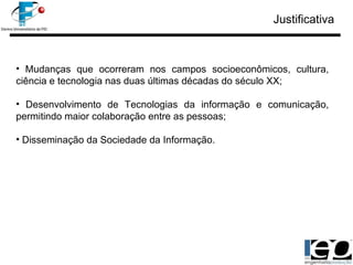 Justificativa Mudanças que ocorreram nos campos socioeconômicos, cultura, ciência e tecnologia nas duas últimas décadas do século XX; Desenvolvimento de Tecnologias da informação e comunicação, permitindo maior colaboração entre as pessoas; Disseminação da Sociedade da Informação. 
