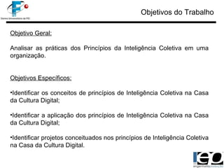 Objetivos do Trabalho Objetivo Geral: Analisar as práticas dos Princípios da Inteligência Coletiva em uma organização. Objetivos Específicos: Identificar os conceitos de princípios de Inteligência Coletiva na Casa da Cultura Digital; Identificar a aplicação dos princípios de Inteligência Coletiva na Casa da Cultura Digital; Identificar projetos conceituados nos princípios de Inteligência Coletiva na Casa da Cultura Digital. 