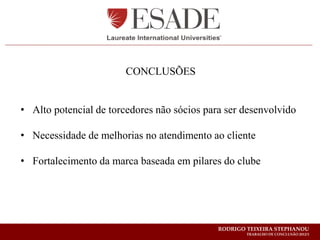 CONCLUSÕES


• Alto potencial de torcedores não sócios para ser desenvolvido

• Necessidade de melhorias no atendimento ao cliente

• Fortalecimento da marca baseada em pilares do clube




                                             RODRIGO TEIXEIRA STEPHANOU
                                                     TRABALHO DE CONCLUSÃO 2012/1
 