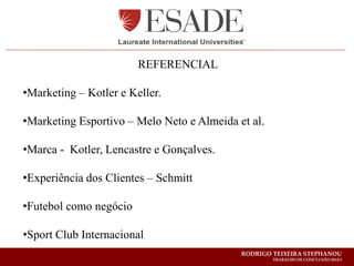 REFERENCIAL

•Marketing – Kotler e Keller.

•Marketing Esportivo – Melo Neto e Almeida et al.

•Marca - Kotler, Lencastre e Gonçalves.

•Experiência dos Clientes – Schmitt

•Futebol como negócio

•Sport Club Internacional
                                            RODRIGO TEIXEIRA STEPHANOU
                                                    TRABALHO DE CONCLUSÃO 2012/1
 