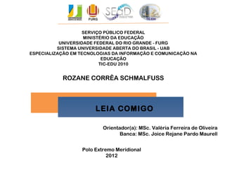 SERVIÇO PÚBLICO FEDERAL
MINISTÉRIO DA EDUCAÇÃO
UNIVERSIDADE FEDERAL DO RIO GRANDE - FURG
SISTEMA UNIVERSIDADE ABERTA DO BRASIL - UAB
ESPECIALIZAÇÃO EM TECNOLOGIAS DA INFORMAÇÃO E COMUNICAÇÃO NA
EDUCAÇÃO
TIC-EDU 2010
ROZANE CORRÊA SCHMALFUSS
LEIA COMIGO
LEIA COMIGO
Orientador(a): MSc. Valéria Ferreira de Oliveira
Banca: MSc. Joice Rejane Pardo Maurell
Polo Extremo Meridional
2012
 
