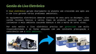 Gestão do Lixo Eletrônico
O lixo eletrônico gerado diariamente no planeta vem crescendo ano após ano
e com isso gerando vários problemas ambientais.
Os equipamentos eletrônicos demoram centenas de anos para se decompor, eles
contém resíduos tóxicos e vários tipos de produtos químicos que podem
contaminar o meio ambiente causando doenças e até a morte de seres vivos.
Por este motivo o lixo eletrônico precisa ser gerenciado com muita
responsabilidade e de forma adequada com uma constante preocupação e
consciência com o meio ambiente.
 