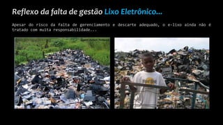 Reflexo da falta de gestão Lixo Eletrônico...
Apesar do risco da falta de gerenciamento e descarte adequado, o e-lixo ainda não é
tratado com muita responsabilidade...
 