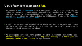 O que fazer com todo esse e-lixo?
• No Brasil a Lei 12.305/2010 cria a responsabilidade e a obrigação de que
todas as empresas, importadores, consumidores, prefeituras e todo órgão
público tenham a responsabilidade de recolher ou mandar para aterros
sanitários os lixos por eles criados ou utilizados. Trata-se da Política
Nacional de Resíduos Sólidos – PNRS.
• A PNRS estabelece uma diferenciação entre resíduo e rejeito num claro
estímulo ao reaproveitamento e reciclagem dos materiais, admitindo a
disposição final apenas dos rejeitos.
• As principais práticas para gestão do lixo eletrônico atualmente são:
descarte apropriado e aplicação da logística reversa; e a reciclagem com
reaproveitamento e reutilização de equipamentos.
 