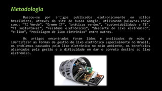 Metodologia
Buscou-se por artigos publicados eletronicamente em sítios
brasileiros, através do site de busca Google, utilizando palavras-chave
como: “TI Verde”, “Green IT”, “práticas verdes”, “sustentabilidade e TI”,
“TI sustentável”, “resíduos eletrônicos”, “descarte do lixo eletrônico”,
“e-lixo”, “reciclagem de lixo eletrônico” entre outros.
Os artigos encontrados foram lidos e analisados de modo a
identificar as formas de gestão do lixo eletrônico especialmente no Brasil,
os problemas causados pelo lixo eletrônico no meio ambiente, os benefícios
alcançados pela gestão e a dificuldade em dar o correto destino ao lixo
eletrônico.
 