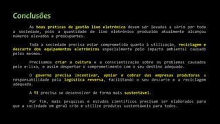 Conclusões
As boas práticas de gestão lixo eletrônico devem ser levadas a sério por toda
a sociedade, pois a quantidade de lixo eletrônico produzido atualmente alcançou
números elevados e preocupantes.
Toda a sociedade precisa estar comprometida quanto à utilização, reciclagem e
descarte dos equipamentos eletrônicos especialmente pelo impacto ambiental causado
pelos mesmos.
Precisamos criar a cultura e a conscientização sobre os problemas causados
pelo e-lixo, e assim despertar o comprometimento com o seu destino adequado.
O governo precisa incentivar, apoiar e cobrar das empresas produtoras a
responsabilidade pela logística reversa, facilitando o seu descarte e a reciclagem
adequada.
A TI precisa se desenvolver de forma mais sustentável.
Por fim, mais pesquisas e estudos científicos precisam ser elaborados para
que a sociedade em geral crie e utilize produtos sustentáveis para todos.
 