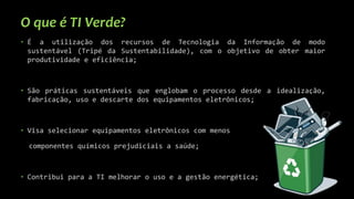 O que é TI Verde?
• É a utilização dos recursos de Tecnologia da Informação de modo
sustentável (Tripé da Sustentabilidade), com o objetivo de obter maior
produtividade e eficiência;
• São práticas sustentáveis que englobam o processo desde a idealização,
fabricação, uso e descarte dos equipamentos eletrônicos;
• Visa selecionar equipamentos eletrônicos com menos
componentes químicos prejudiciais a saúde;
• Contribui para a TI melhorar o uso e a gestão energética;
 