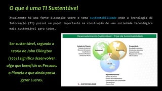 O que é uma TI Sustentável
Atualmente há uma forte discussão sobre o tema sustentabilidade onde a Tecnologia da
Informação (TI) possui um papel importante na construção de uma sociedade tecnológica
mais sustentável para todos.
Ser sustentável, segundo a
teoria de John Elkington
(1994) significa desenvolver
algo que beneficie as Pessoas,
o Planeta e que ainda possa
gerar Lucros.
 