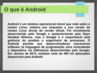 O que é Android
Android é um sistema operacional móvel que roda sobre o
núcleo Linux, embora por enquanto a sua versão do
núcleo Linux divirja da versão oficial. Foi inicialmente
desenvolvido pelo Google e posteriormente pela Open
Handset Alliance, mas a Google é a responsável pela
gerência do produto e engenharia de processos. O
Android permite aos desenvolvedores escreverem
software na linguagem de programação Java controlando
o dispositivo via bibliotecas desenvolvidas pela Google.
Em Janeiro de 2012, existiam mais de 400 mil aplicações
disponíveis para Android
 