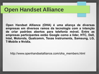 Open Handset Alliance
http://www.openhandsetalliance.com/oha_members.html
Open Handset Alliance (OHA) é uma aliança de diversas
empresas em diversos ramos da tecnologia com a intenção
de criar padrões abertos para telefonia móvel. Entre as
empresas participantes estão Google como a líder, HTC, Dell,
Intel, Motorola, Qualcomm, Texas Instruments, Samsung, LG,
T-Mobile e Nvidia.
 