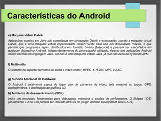 Características do Android
e) Máquina virtual Dalvik
Aplicações escritas em Java são compiladas em bytecodes Dalvik e executadas usando a máquina virtual
Dalvik, que é uma máquina virtual especializada desenvolvida para uso em dispositivos móveis, o que
permite que programas sejam distribuídos em formato binário (bytecode) e possam ser executados em
qualquer dispositivo Android, independentemente do processador utilizado. Apesar das aplicações Android
serem escritas na linguagem Java, ela não é uma máquina virtual Java, já que não executa bytecode JVM.
f) Multimídia
O sistema irá suportar formatos de áudio e vídeo como: MPEG-4, H.264, MP3, e AAC.
g) Suporte Adicional de Hardware
O Android é totalmente capaz de fazer uso de câmeras de vídeo, tela sensível ao toque, GPS,
acelerômetros, e aceleração de gráficos 3D.
h) Ambiente de desenvolvimento (SDK)
Inclui um emulador, ferramentas para debugging, memória e análise de performance. O Eclipse (IDE)
(atualmente 3.4 ou 3.5) poderá ser utilizado através do plugin Android Develpment Tools (ADT).
 