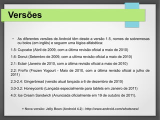 Versões
● As diferentes versões de Android têm desde a versão 1.5, nomes de sobremesas
ou bolos (em inglês) e seguem uma lógica alfabética:
1.5: Cupcake (Abril de 2009, com a última revisão oficial a maio de 2010)
1.6: Donut (Setembro de 2009, com a ultima revisão oficial a maio de 2010)
2.1: Eclair (Janeiro de 2010, com a última revisão oficial a maio de 2010)
2.2: FroYo (Frozen Yogourt - Maio de 2010, com a última revisão oficial a julho de
2011)
2.3-2.4: Gingerbread (versão atual lançada a 6 de dezembro de 2010)
3.0-3.2: Honeycomb (Lançada especialmente para tablets em Janeiro de 2011)
4.0: Ice Cream Sandwich (Anunciada oficialmente em 19 de outubro de 2011).
+ Nova versão: Jelly Bean (Android 4.2) - http://www.android.com/whatsnew/
 