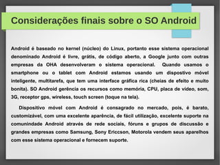 Considerações finais sobre o SO Android
Android é baseado no kernel (núcleo) do Linux, portanto esse sistema operacional
denominado Android é livre, grátis, de código aberto, a Google junto com outras
empresas da OHA desenvolveram o sistema operacional. Quando usamos o
smartphone ou o tablet com Android estamos usando um dispostivo móvel
inteligente, multitarefa, que tem uma interface gráfica rica (cheias de efeito e muito
bonita). SO Android gerência os recursos como memória, CPU, placa de vídeo, som,
3G, receptor gps, wireless, touch screen (toque na tela).
Dispositivo móvel com Android é consagrado no mercado, pois, é barato,
customizável, com uma excelente aparência, de fácil utilização, excelente suporte na
comunindade Android através de rede sociais, fóruns e grupos de discussão e
grandes empresas como Samsung, Sony Ericcson, Motorola vendem seus aparelhos
com esse sistema operacional e fornecem suporte.
 