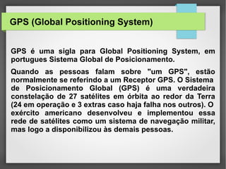 GPS (Global Positioning System)
GPS é uma sigla para Global Positioning System, em
portugues Sistema Global de Posicionamento.
Quando as pessoas falam sobre "um GPS", estão
normalmente se referindo a um Receptor GPS. O Sistema
de Posicionamento Global (GPS) é uma verdadeira
constelação de 27 satélites em órbita ao redor da Terra
(24 em operação e 3 extras caso haja falha nos outros). O
exército americano desenvolveu e implementou essa
rede de satélites como um sistema de navegação militar,
mas logo a disponibilizou às demais pessoas.
 