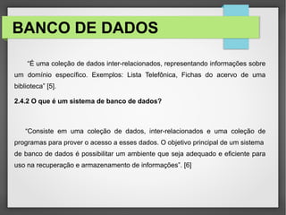 BANCO DE DADOS
“É uma coleção de dados inter-relacionados, representando informações sobre
um domínio específico. Exemplos: Lista Telefônica, Fichas do acervo de uma
biblioteca” [5].
2.4.2 O que é um sistema de banco de dados?
“Consiste em uma coleção de dados, inter-relacionados e uma coleção de
programas para prover o acesso a esses dados. O objetivo principal de um sistema
de banco de dados é possibilitar um ambiente que seja adequado e eficiente para
uso na recuperação e armazenamento de informações”. [6]
 