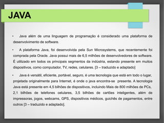 JAVA
● Java além de uma linguagem de programação é considerado uma plataforma de
desenvolvimento de software.
● A plataforma Java, foi desenvolvida pela Sun Microsystems, que recentemente foi
comprada pela Oracle. Java possui mais de 6,5 milhões de desenvolvedores de software.
É utilizado em todos os principais segmentos da indústria, estando presente em muitos
dispositivos, como computador, TV, redes, celulares. [3 – traduzido e adaptado]
● Java é versátil, eficiente, portável, seguro, é uma tecnologia que está em todo o lugar,
projetada originalmente para Internet, é onde o java encontra-se presente. A tecnologia
Java está presente em 4,5 bilhões de dispositivos, incluindo Mais de 800 milhões de PCs,
2,1 bilhões de telefones celulares, 3,5 bilhões de cartões inteligentes, além de
impressoras, jogos, webcams, GPS, dispositivos médicos, guichês de pagamentos, entre
outros [3 – traduzido e adaptado].
 