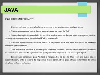 JAVA
O que podemos fazer com Java?
- Criar um software em uma plataforma e executá-lo em praticamente qualquer outra.
- Criar programas para execução em navegadores e serviços da Web
- Desenvolver aplicativos no lado do servidor usados tanto em fóruns, lojas e pesquisas on-line,
como no processamento de formulários HTML, e muito mais.
- Combinar aplicativos ou serviços usando a linguagem Java para criar aplicativos ou serviços
altamente personalizados.
- Criar aplicativos potentes e eficazes para telefones celulares, processadores remotos, produtos
de consumo de baixo custo e praticamente qualquer outro dispositivo com tecnologia digital.
- Desenvolver aplicativos para Android e hospedá-los no Google Play (com um custo para o
desenvolvedor), onde o usuário do dispositivo móvel com Android pode efetuar o download de forma
simples e utilizar o aplicativo.
 