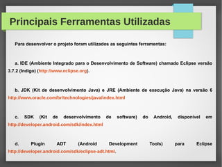 Principais Ferramentas Utilizadas
Para desenvolver o projeto foram utilizados as seguintes ferramentas:
a. IDE (Ambiente Integrado para o Desenvolvimento de Software) chamado Eclipse versão
3.7.2 (Indigo) (http://www.eclipse.org).
b. JDK (Kit de desenvolvimento Java) e JRE (Ambiente de execução Java) na versão 6
http://www.oracle.com/br/technologies/java/index.html
c. SDK (Kit de desenvolvimento de software) do Android, disponível em
http://developer.android.com/sdk/index.html
d. Plugin ADT (Android Development Tools) para Eclipse
http://developer.android.com/sdk/eclipse-adt.html.
 