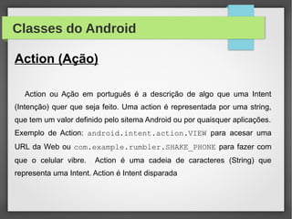 Classes do Android
Action (Ação)
Action ou Ação em português é a descrição de algo que uma Intent
(Intenção) quer que seja feito. Uma action é representada por uma string,
que tem um valor definido pelo sitema Android ou por quaisquer aplicações.
Exemplo de Action: android.intent.action.VIEW para acesar uma
URL da Web ou com.example.rumbler.SHAKE_PHONE para fazer com
que o celular vibre. Action é uma cadeia de caracteres (String) que
representa uma Intent. Action é Intent disparada
 