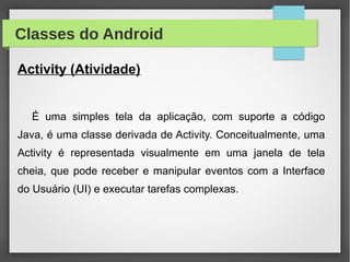 Classes do Android
Activity (Atividade)
É uma simples tela da aplicação, com suporte a código
Java, é uma classe derivada de Activity. Conceitualmente, uma
Activity é representada visualmente em uma janela de tela
cheia, que pode receber e manipular eventos com a Interface
do Usuário (UI) e executar tarefas complexas.
 