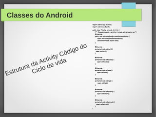 Classes do Android
import android.app.Activity;import android.app.Activity;
import android.os.Bundle;import android.os.Bundle;
public class TelaApp extends Activity {public class TelaApp extends Activity {
/** Chamado quando a activity é criada pela primeira vez *//** Chamado quando a activity é criada pela primeira vez */
@Override@Override
public void onCreate(Bundle savedInstanceState) {public void onCreate(Bundle savedInstanceState) {
super.onCreate(savedInstanceState);super.onCreate(savedInstanceState);
setContentView(R.layout.main);setContentView(R.layout.main);
}}
@Override@Override
protected void onStart() {protected void onStart() {
super.onStart();super.onStart();
}}
@Override@Override
protected void onResume() {protected void onResume() {
super.onResume();super.onResume();
}}
@Override@Override
protected void onPause() {protected void onPause() {
super.onPause();super.onPause();
}}
@Override@Override
protected void onStop() {protected void onStop() {
super.onStop();super.onStop();
}}
@Override@Override
protected void onRestart() {protected void onRestart() {
super.onRestart();super.onRestart();
}}
@Override@Override
protected void onDestroy() {protected void onDestroy() {
super.onDestroy();super.onDestroy();
}}
}}
Estrutura da Activity Código do
Ciclo de vida
 