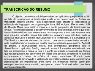 O objetivo deste estudo foi desenvolver um aplicativo que pudesse exibir
na tela do smartphone a localização exata e em tempo real do ônibus de
transporte coletivo urbano. Para desenvolver esse projeto foi necessário a
utilização da linguagem de programação Java, IDE eclipse, SDK Android, API
do Google Maps para exibir o mapa e o ponto geográfico da localização do
ônibus. Foram necessários o desenvolvimento de três sistemas, sendo que dois
foram desenvolvidos para executarem no smartphone e um para executar em
uma máquina servidor, esses três sistemas formaram uma estrutura, onde o
aplicativo BusCg é o cliente, BusCgSender é o fornecedor, e o ServerBus é o
WebService e servidor de banco de dados, o qual armazena os dados enviados
pelo BusCgSender e fornece ao BusCg quando solicitado pelo mesmo. Ao final
do projeto, o BusCgSender enviou sua coordenada geográfica para o
ServerBus e o aplicativo BusCg consumiu essas informações renderizando na
tela do smarphone o mapa, a rota e o ponto de latitude e longitude do ônibus
que foi pesquisado, foi observado em testes que posição geográfica foi exibida
corretamente e o tempo foi próximo do tempo instantaneo. Portanto esse
projeto além de ter provado a viabilidade de implementação, pode comprovar a
possibilidade de implantação bem como de melhorias futuras como por
exemplo interface com usuário, serviços e outras funcionalidades que bem
atende a população.
TRANSCRICÃO DO RESUMO
 