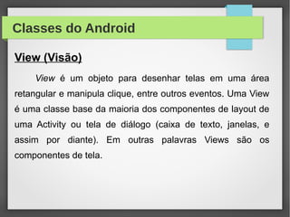 Classes do Android
View (Visão)
View é um objeto para desenhar telas em uma área
retangular e manipula clique, entre outros eventos. Uma View
é uma classe base da maioria dos componentes de layout de
uma Activity ou tela de diálogo (caixa de texto, janelas, e
assim por diante). Em outras palavras Views são os
componentes de tela.
 