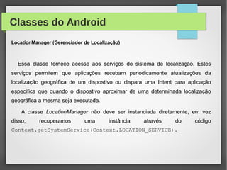 Classes do Android
LocationManager (Gerenciador de Localização)
Essa classe fornece acesso aos serviços do sistema de localização. Estes
serviços permitem que aplicações recebam periodicamente atualizações da
localização geográfica de um dispostivo ou dispara uma Intent para aplicação
especifica que quando o dispostivo aproximar de uma determinada localização
geográfica a mesma seja executada.
A classe LocationManager não deve ser instanciada diretamente, em vez
disso, recuperamos uma instância através do código
Context.getSystemService(Context.LOCATION_SERVICE).
 