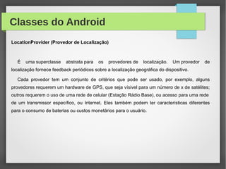 Classes do Android
LocationProvider (Provedor de Localização)
É uma superclasse abstrata para os provedores de localização. Um provedor de
localização fornece feedback periódicos sobre a localização geográfica do dispositivo.
Cada provedor tem um conjunto de critérios que pode ser usado, por exemplo, alguns
provedores requerem um hardware de GPS, que seja vísivel para um número de x de satélites;
outros requerem o uso de uma rede de celular (Estação Rádio Base), ou acesso para uma rede
de um transmissor específico, ou Internet. Eles também podem ter características diferentes
para o consumo de baterias ou custos monetários para o usuário.
 