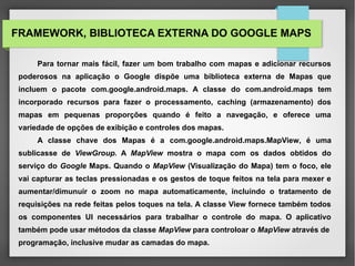FRAMEWORK, BIBLIOTECA EXTERNA DO GOOGLE MAPS
Para tornar mais fácil, fazer um bom trabalho com mapas e adicionar recursos
poderosos na aplicação o Google dispõe uma biblioteca externa de Mapas que
incluem o pacote com.google.android.maps. A classe do com.android.maps tem
incorporado recursos para fazer o processamento, caching (armazenamento) dos
mapas em pequenas proporções quando é feito a navegação, e oferece uma
variedade de opções de exibição e controles dos mapas.
A classe chave dos Mapas é a com.google.android.maps.MapView, é uma
sublicasse de ViewGroup. A MapView mostra o mapa com os dados obtidos do
serviço do Google Maps. Quando o MapView (Visualização do Mapa) tem o foco, ele
vai capturar as teclas pressionadas e os gestos de toque feitos na tela para mexer e
aumentar/dimunuir o zoom no mapa automaticamente, incluindo o tratamento de
requisições na rede feitas pelos toques na tela. A classe View fornece também todos
os componentes UI necessários para trabalhar o controle do mapa. O aplicativo
também pode usar métodos da classe MapView para controloar o MapView através de
programação, inclusive mudar as camadas do mapa.
 