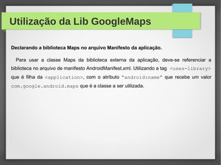 Utilização da Lib GoogleMaps
Declarando a biblioteca Maps no arquivo Manifesto da aplicação.
Para usar a classe Maps da biblioteca externa da aplicação, deve-se referenciar a
biblioteca no arquivo de manifesto AndroidManifest.xml. Utilizando a tag <uses-library>
que é filha da <application>, com o atríbuto “android:name” que recebe um valor
com.google.android.maps que é a classe a ser utilizada.
 