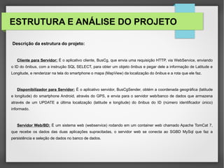 ESTRUTURA E ANÁLISE DO PROJETO
Descrição da estrutura do projeto:
Cliente para Servidor: É o aplicativo cliente, BusCg, que envia uma requisição HTTP, via WebService, enviando
o ID do ônibus, com a instrução SQL SELECT, para obter um objeto ônibus e pegar dele a informação de Latitude e
Longitude, e renderizar na tela do smartphone o mapa (MapView) da localização do ônibus e a rota que ele faz.
Disponibilizador para Servidor: É o aplicativo servidor, BusCgSender, obtém a coordenada geográfica (latitude
e longitude) do smartphone Android, através do GPS, e envia para o servidor web/banco de dados que armazena
através de um UPDATE a última localização (latitude e longitude) do ônibus do ID (número identificador único)
informado.
Servidor Web/BD: É um sistema web (webservice) rodando em um container web chamado Apache TomCat 7,
que recebe os dados das duas aplicações supracitadas, o servidor web se conecta ao SGBD MySql que faz a
persistência e seleção de dados no banco de dados.
 