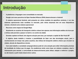 Introdução
●
A plataforma a linguagem Java consolidada no mercado.
●
Google com seus parceiros da Open Handset Alliance (OHA) desenvolveram o Android
●
O sistema operacional Android, está presente em vários modelos de aparelhos celulares, é um dos
sistemas operacionais mais vendidos no mercado, pois várias empresas tem em seus dispositivos
móveis o Android como sistema operacional
●
Recursos como mapas do Google Maps
●
Atualmente os usuários de transporte coletivo urbano tem apenas uma informação estática da hora que
o ônibus está previsto a passar no bairro e no centro da cidade
●
Grandes capitais do Brasil, tem alguma solução para isso, por exemplo a capital de São Paulo-SP
●
O objetivo deste trabalho é mostrar a possibilidade de fazer uso das tecnologias atuais, para o
monitoramento em tempo real, pelos usuários, dos ônibus de transporte coletivo urbano que circulam na
cidade, através de dispositivos móveis.
●
Com este trabalho a sociedade campograndense pode ter uma solução para obter informações precisas
da localidade do ônibus que irá pegar. Os acadêmicos terão como base um sistema complexo, atual e
interessante para estudar, a comunidade de desenvolvimento pode utilizar, adaptar e melhorar o projeto,
ou até mesmo a partir deste desenvolver outros.
 