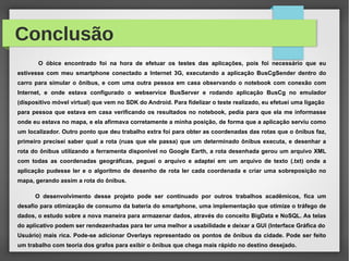 Conclusão
O óbice encontrado foi na hora de efetuar os testes das aplicações, pois foi necessário que eu
estivesse com meu smartphone conectado a Internet 3G, executando a aplicação BusCgSender dentro do
carro para simular o ônibus, e com uma outra pessoa em casa observando o notebook com conexão com
Internet, e onde estava configurado o webservice BusServer e rodando aplicação BusCg no emulador
(dispositivo móvel virtual) que vem no SDK do Android. Para fidelizar o teste realizado, eu efetuei uma ligação
para pessoa que estava em casa verificando os resultados no notebook, pedia para que ela me informasse
onde eu estava no mapa, e ela afirmava corretamente a minha posição, de forma que a aplicação serviu como
um localizador. Outro ponto que deu trabalho extra foi para obter as coordenadas das rotas que o ônibus faz,
primeiro precisei saber qual a rota (ruas que ele passa) que um determinado ônibus executa, e desenhar a
rota do ônibus utilizando a ferramenta disponível no Google Earth, a rota desenhada gerou um arquivo XML
com todas as coordenadas geográficas, peguei o arquivo e adaptei em um arquivo de texto (.txt) onde a
aplicação pudesse ler e o algoritmo de desenho de rota ler cada coordenada e criar uma sobreposição no
mapa, gerando assim a rota do ônibus.
O desenvolvimento desse projeto pode ser continuado por outros trabalhos acadêmicos, fica um
desafio para otimização de consumo da bateria do smartphone, uma implementação que otimize o tráfego de
dados, o estudo sobre a nova maneira para armazenar dados, através do conceito BigData e NoSQL. As telas
do aplicativo podem ser rendezenhadas para ter uma melhor a usabilidade e deixar a GUI (Interface Gráfica do
Usuário) mais rica. Pode-se adicionar Overlays representado os pontos de ônibus da cidade. Pode ser feito
um trabalho com teoria dos grafos para exibir o ônibus que chega mais rápido no destino desejado.
 
