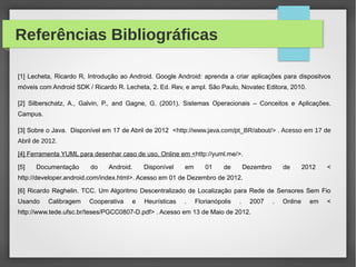 Referências Bibliográficas
[1] Lecheta, Ricardo R, Introdução ao Android. Google Android: aprenda a criar aplicações para dispositvos
móveis com Android SDK / Ricardo R. Lecheta, 2. Ed. Rev, e ampl. São Paulo, Novatec Editora, 2010.
[2] Silberschatz, A., Galvin, P., and Gagne, G. (2001). Sistemas Operacionais – Conceitos e Aplicações.
Campus.
[3] Sobre o Java. Disponível em 17 de Abril de 2012 <http://www.java.com/pt_BR/about/> . Acesso em 17 de
Abril de 2012.
[4] Ferramenta YUML para desenhar caso de uso. Online em <http://yuml.me/>.
[5] Documentação do Android. Disponível em 01 de Dezembro de 2012 <
http://developer.android.com/index.html>. Acesso em 01 de Dezembro de 2012.
[6] Ricardo Reghelin. TCC. Um Algoritmo Descentralizado de Localização para Rede de Sensores Sem Fio
Usando Calibragem Cooperativa e Heurísticas . Florianópolis . 2007 . Online em <
http://www.tede.ufsc.br/teses/PGCC0807-D.pdf> . Acesso em 13 de Maio de 2012.
 