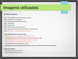 Imagens utilizadas
REFERÊNCIAS DAS IMAGENS
Figura 1 - http://pt.wikipedia.org/wiki/Ficheiro:Diagram_android.png
Figura 2 - http://static.hsw.com.br/gif/gps-3.jpg
Figura 3 - http://static.hsw.com.br/gif/satellite-navstar.jpg
Figura 4 - Criação própria
Figura 5 - Criação própria
Figura 6 - Capturei a tela do eclipse, criação própria
Figura 7 - http://tgmarinho.files.wordpress.com/2012/03/gsm_call_phonenumber.png
Figura 8 - http://developer.android.com/images/activity_lifecycle.png
Imagens utilizadas para fazer a estrutura do projeto:
http://phenom16.webnode.com.br/album/fotos-de-onibus/onibus-t11-jpg/
http://mundorealista.com/tecnologia/2012/07/17/curso-de-redes-parte-2-topologia-de-redes/
http://www.assuntosgerais.com/wp-content/uploads/2010/01/apache_display.png
http://www.infoescola.com/wp-content/uploads/2011/01/mysql.jpg
http://www.productwiki.com/upload/images/ibm_x3400.gif
http://images04.olx.com.br/ui/11/29/04/1339796962_400672504_1-Fotos-de--CELULAR-ANDROID-S5000-FRETE-GRaTIS.jpg
Imagens para o aplicativo:
Tela de splash feita pelo autor no Corel Draw
Ícones e outras imagens extraída do site: http://
 