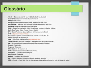 Glossário
Activity = Classe especial do Android, tradução livre: Atividade
Android = Sistema operacional de dispositivo móvel
BD = Banco de Dados
BusCg = Aplicativo para dispositivo mobile, desenvolvido pelo autor.
BusCgSender = Aplicativo para dispositivo, mobile desenvolvidor pelo autor.
BusSender = WebService desenvolvido pelo autor
CRUD = Create Retrieve Update Delete (Criar Buscar (recuperar) Atualizar Deletar)
DAO = Data Access Object (Acesso Direto a Objeto)
GPS = Global Positioning System (Sistema de Posicionamento Global)
HTTP = Hypertext Transfer Protocol
ID = Número ou palavra única indetificadora, exemplo é o CPF, RG, etc.
Java = Linguagem de programação
JSON = JavaScript Object Notation (http://www.json.org/)
Plugin = Pequeno programa que apoia o desenvolvimento de outros programas
SQL = Structured Query Language (Linguagem Estruturada de Consulta)
Request = Requisição
Response = Resposta
SDK = Software Development Kit
SGBD = Sistema Gerenciador de Banco de Dados
Smartphone = Aparalho celular inteligente
SO = Sistema Operacional
Software = Programa de computador
URL = Uniform Resource Locator (Localizador padrão de recursos)
WEB = refere-se a World Wide Web ou sistemas que utilizam a Internet como um meio de tráfego de dados.
 