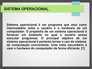 SISTEMA OPERACIONAL
Sistema operacional é um programa que atua como
intermediário entre o usuário e o hardware de um
computador. O propósito de um sistema operacional é
fornecer um ambiente no qual o usuário possa
executar programas. O principal objetivo de um
sistema operacional é portanto tornar o uso do sistema
de computação conveniente. Uma meta secundário é
usar o hardware do computador de forma eficiente. [1]
 