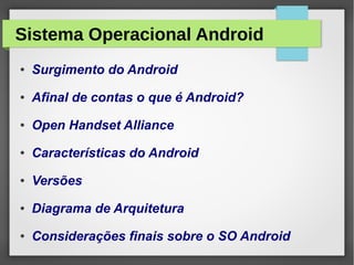 Sistema Operacional Android
● Surgimento do Android
● Afinal de contas o que é Android?
● Open Handset Alliance
● Características do Android
● Versões
● Diagrama de Arquitetura
● Considerações finais sobre o SO Android
 