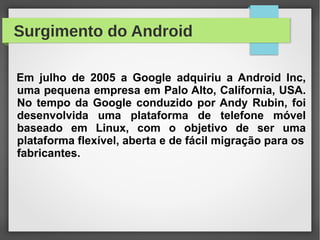 Surgimento do Android
Em julho de 2005 a Google adquiriu a Android Inc,
uma pequena empresa em Palo Alto, California, USA.
No tempo da Google conduzido por Andy Rubin, foi
desenvolvida uma plataforma de telefone móvel
baseado em Linux, com o objetivo de ser uma
plataforma flexível, aberta e de fácil migração para os
fabricantes.
 