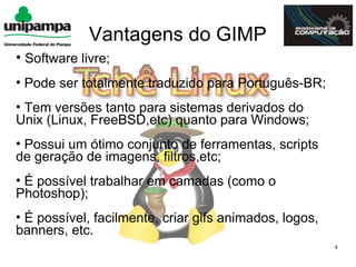 Vantagens do GIMP
• Software livre;
• Pode ser totalmente traduzido para Português-BR;
• Tem versões tanto para sistemas derivados do
Unix (Linux, FreeBSD,etc) quanto para Windows;
• Possui um ótimo conjunto de ferramentas, scripts
de geração de imagens, filtros,etc;
• É possível trabalhar em camadas (como o
Photoshop);
• É possível, facilmente, criar gifs animados, logos,
banners, etc.
                                                        4
 