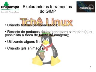Explorando as ferramentas
                    do GIMP


• Criando botões personalizados;
• Recorte de pedaços de imagens para camadas (que
possibilita a troca de fundo da imagem);
• Utilizando alguns filtros;
• Criando gifs animados.



                                                5
 