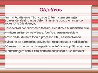 Objetivos Formar Auxiliares e Técnicos de Enfermagem que sejam capazes de identificar os determinantes e condicionantes do processo saúde doença; Desenvolver conhecimento técnico, científico e humanístico que permitam cuidar de indivíduos, famílias, grupos sociais e comunidade, durante todo o processo vital, desenvolvendo atividades de promoção, prevenção, recuperação e reabilitação.  Oferecer um conjunto de experiências teóricas e práticas na área de enfermagem com a finalidade de consolidar o “saber fazer” 